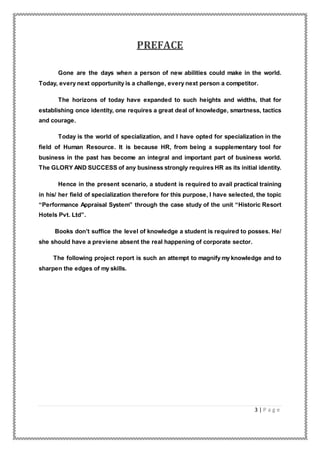 3 | P a g e
PREFACE
Gone are the days when a person of new abilities could make in the world.
Today, every next opportunity is a challenge, every next person a competitor.
The horizons of today have expanded to such heights and widths, that for
establishing once identity, one requires a great deal of knowledge, smartness, tactics
and courage.
Today is the world of specialization, and I have opted for specialization in the
field of Human Resource. It is because HR, from being a supplementary tool for
business in the past has become an integral and important part of business world.
The GLORY AND SUCCESS of any business strongly requires HR as its initial identity.
Hence in the present scenario, a student is required to avail practical training
in his/ her field of specialization therefore for this purpose, I have selected, the topic
“Performance Appraisal System” through the case study of the unit “Historic Resort
Hotels Pvt. Ltd”.
Books don’t suffice the level of knowledge a student is required to posses. He/
she should have a previene absent the real happening of corporate sector.
The following project report is such an attempt to magnify my knowledge and to
sharpen the edges of my skills.
 