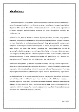30 | P a g e
Main features
A performance appraisal isasystematicandperiodicprocessthat assessesanindividual employee’s
job performance and productivity in relation to certain pre-established criteria and organizational
objectives. Other aspects of individual employees are considered as well, such as organizational
citizenship behavior, accomplishments, potential for future improvement, strengths and
weaknesses, etc.
To collectPA data, there are three mainmethods: objective production, personnel, and judgmental
evaluation.Judgmental evaluations are the most commonly used with a large variety of evaluation
methods. Historically, PA has been conducted annually (long-cycle appraisals); however, many
companies are moving towards shorter cycles (every six months, every quarter), and some have
been moving into short-cycle (weekly, bi-weekly) PA. The interview could function as
“providing feedback to employees, counseling and developing employees, and conveying and
discussingcompensation,jobstatus,ordisciplinarydecisions”. PA is often included in performance
management systems. PA helps the subordinate answer two key questions: first, "What are your
expectations of me?" second, "How am I doing to meet your expectations?"
Performance management systems are employed “to manage and align" all of an organization's
resources in order to achieve highest possible performance. “How performance is managed in an
organization determines to a large extent the success or failure of the organization. Therefore,
improvingPA foreveryone shouldbe amongthe highest priorities of contemporary” organizations.
Some applications of PA are compensation, performance improvement, promotions, termination,
test validation, and more. While there are many potential benefits of PA, there are also some
potential drawbacks. For example, PA can help facilitate management-employee communication;
however,PA mayresultinlegal issuesif notexecutedappropriately, as many employees tend to be
unsatisfiedwiththe PA process.PAscreatedinanddeterminedasuseful inthe UnitedStatesare not
necessarily able to be transferable cross-culturally.
 