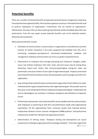 31 | P a g e
Potential benefits
There are a number of potential benefits of organizational performance management conducting
formal performance appraisals(PAs).There hasbeenageneral consensus inthe belief that PAs lead
to positive implications of organizations. Furthermore, PAs can benefit an organization’s
effectiveness. One way is PAs can often lead to giving individual workers feedback about their job
performance. From this may spawn several potential benefits such as the individual workers
becoming more productive.
Other potential benefits include:
 Facilitation of communication: communication in organizations is considered an essential
function of worker motivation. It has been proposed that feedback from PAs aid in
minimizing employees’ perceptions of uncertainty. Fundamentally, feedback and
management-employee communication can serve as a guide in job performance.
 Enhancement of employee focus through promoting trust: behaviors, thoughts, and/or
issues may distract employees from their work, and trust issues may be among these
distracting factors. Such factors that consume psychological energy can lower job
performance and cause workers to lose sight of organizational goals. Properly constructed
and utilizedPAshave the ability to lower distracting factors and encourage trust within the
organization.
 Goal settinganddesiredperformance reinforcement:organizationsfinditefficient to match
individualworker’sgoals and performance with organizational goals. PAs provide room for
discussioninthe collaborationof these individualandorganizationalgoals. Collaborationcan
also be advantageous by resulting in employee acceptance and satisfaction of appraisal
results.
 Performance improvement: well constructed PAs can be valuable tools for communication
with employees as pertaining to how their job performance stands with organizational
expectations. “At the organizational level, numerous studies have reported positive
relationships between human resource management (HRM) practices" and performance
improvement at both the individual and organizational levels.
 Determination of training needs: “Employee training and development are crucial
componentsinhelpinganorganizationachievestrategicinitiatives”. It has been argued that
 