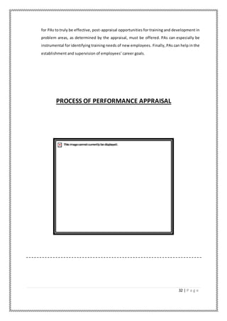 32 | P a g e
for PAs to truly be effective, post-appraisal opportunities for training and development in
problem areas, as determined by the appraisal, must be offered. PAs can especially be
instrumental for identifying training needs of new employees. Finally, PAs can help in the
establishment and supervision of employees’ career goals.
PROCESS OF PERFORMANCE APPRAISAL
 