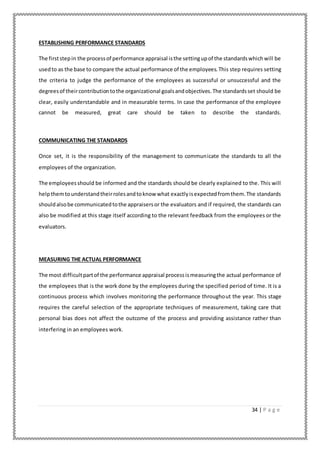 34 | P a g e
ESTABLISHING PERFORMANCE STANDARDS
The firststepin the processof performance appraisal isthe settingupof the standardswhichwill be
usedto as the base to compare the actual performance of the employees.This step requires setting
the criteria to judge the performance of the employees as successful or unsuccessful and the
degreesof theircontributiontothe organizational goalsandobjectives.The standardsset should be
clear, easily understandable and in measurable terms. In case the performance of the employee
cannot be measured, great care should be taken to describe the standards.
COMMUNICATING THE STANDARDS
Once set, it is the responsibility of the management to communicate the standards to all the
employees of the organization.
The employeesshould be informed and the standards should be clearly explained to the. This will
helpthemtounderstandtheirrolesandtoknow what exactlyisexpectedfromthem.The standards
shouldalsobe communicatedtothe appraisersor the evaluators and if required, the standards can
also be modified at this stage itself according to the relevant feedback from the employees or the
evaluators.
MEASURING THE ACTUAL PERFORMANCE
The most difficultpartof the performance appraisal processismeasuringthe actual performance of
the employees that is the work done by the employees during the specified period of time. It is a
continuous process which involves monitoring the performance throughout the year. This stage
requires the careful selection of the appropriate techniques of measurement, taking care that
personal bias does not affect the outcome of the process and providing assistance rather than
interfering in an employees work.
 