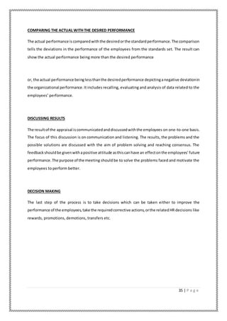 35 | P a g e
COMPARING THE ACTUAL WITH THE DESIRED PERFORMANCE
The actual performance iscomparedwiththe desiredorthe standardperformance.The comparison
tells the deviations in the performance of the employees from the standards set. The result can
show the actual performance being more than the desired performance
or, the actual performance beinglessthanthe desiredperformance depictinganegative deviationin
the organizational performance.It includes recalling, evaluating and analysis of data related to the
employees’ performance.
DISCUSSING RESULTS
The resultof the appraisal iscommunicatedanddiscussedwiththe employees on one-to-one basis.
The focus of this discussion is on communication and listening. The results, the problems and the
possible solutions are discussed with the aim of problem solving and reaching consensus. The
feedbackshouldbe givenwithapositive attitude asthiscanhave an effectonthe employees’future
performance.The purpose of the meeting should be to solve the problems faced and motivate the
employees to perform better.
DECISION MAKING
The last step of the process is to take decisions which can be taken either to improve the
performance of the employees,take the requiredcorrective actions,orthe relatedHR decisions like
rewards, promotions, demotions, transfers etc.
 