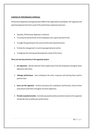 36 | P a g e
PURPOSE OF PERFORMANCE APPRAISAL
Performance Appraisalisbeingpracticedin90% of the organizations worldwide. Self-appraisal and
potential appraisal also form a part of the performance appraisal processes.
 Typically, Performance Appraisal is aimed at:
 To review the performance of the employees over a given period of time.
 To judge the gap between the actual and the desired performance.
 To help the management in exercising organizational control.
 To diagnose the training and development needs of the future.
There are four key elements in the appraisal system:
1. Set objectives - Decide what the Team Leader wants from the employees and agree these
objectives with them.
2. Manage performance - Give employees the tools, resources and training they need to
perform well.
3. Carry out the appraisal - monitor and assess the employees' performance, discuss those
assessments with them and agree on future objectives.
4. Provide rewards/remedies - Considerpayawardsand/or promotion based on the appraisal
and decide how to tackle poor performance.
 