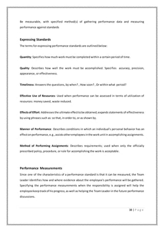 38 | P a g e
Be measurable, with specified method(s) of gathering performance data and measuring
performance against standards
Expressing Standards
The terms for expressing performance standards are outlined below:
Quantity: Specifies how much work must be completed within a certain period of time.
Quality: Describes how well the work must be accomplished. Specifies accuracy, precision,
appearance, or effectiveness.
Timeliness: Answers the questions, by when? , How soon? , Or within what period?
Effective Use of Resources: Used when performance can be assessed in terms of utilization of
resources: money saved, waste reduced.
Effectsof Effort: Addressesthe ultimate effecttobe obtained;expandsstatements of effectiveness
by using phrases such as: so that, in order to, or as shown by.
Manner of Performance: Describes conditions in which an individual's personal behavior has an
effectonperformance,e.g.,assistsotheremployeesinthe workunitin accomplishing assignments.
Method of Performing Assignments: Describes requirements; used when only the officially
prescribed policy, procedure, or rule for accomplishing the work is acceptable.
Performance Measurements
Since one of the characteristics of a performance standard is that it can be measured, the Team
Leader identifies how and where evidence about the employee's performance will be gathered.
Specifying the performance measurements when the responsibility is assigned will help the
employeekeeptrackof hisprogress,as well as helping the Team Leader in the future performance
discussions.
 