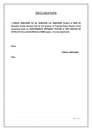 4 | P a g e
DECLARATION
I PANKAJ WADHWANI S/o Mr. MANOHAR LAL WADHWANI Student of BBM 6th
Semester hereby declares that for the purpose of Training Project Report I have
conducted study on PERFORMANCE APPRAISAL SYSTEM of HRH GROUPS OF
HOTELS for the partial fulfillment of BBM degree. It is my original work.
Place:
PANKAJ WADHWANI
Date:
 