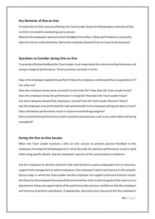 40 | P a g e
Key Elements of One on One
To make One on One sessionseffective,the TeamLeaderkeepsthe followingkey elementsof One
on One inmindwhile conductingsuchasession:
Observe the employee'sworkandsolicitfeedbackfromothers.Whenperformance issuccessful,
take the time to understandwhy.Advisethe employee aheadof time onissuestobe discussed.
Questions to Consider during One on One
To provide effectivefeedbackthe TeamLeader must understand the elements of performance and
analyze marginal performance. These questions are kept in mind:-
How isthe employee expected to perform? Does the employee understand these expectations? If
not, why not?
Does the employee know what successful results look like? How does the Team Leader know?
Does the employee know the performance is marginal? How does the Team Leader know?
Are there obstacles beyond the employee's control? Can the Team Leader Remove? them?
Has the employee everperformedthistasksatisfactorily?Isthe employee willing and able to learn?
Does satisfactory performance result in excessive work being assigned?
Doesunsatisfactoryperformance resultinpositive consequences such as an undesirable task being
reassigned?
During the One on One Session
When the Team Leader conducts a One on One session to provide positive feedback to the
employee,he keepsthe followingpointsinmind:Describe the positive performance result or work
habit using specific details. Ask the employee's opinion of the same product or behavior.
Ask the employee to identify elements that contributed to success (adequate time or resources,
supportfrommanagementorother employees, the employee's talent and interest in the project).
Discuss ways in which the Team Leader and the employee can support continued Positive results.
Reinforce forthe employee the valueof the workandhow itfitsinwiththe goalsof the work unit or
department.Showyourappreciationof the positiveresults and your confidence that the employee
will continue toperform satisfactory. If appropriate, document your discussion for the employee's
 