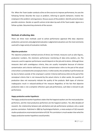 41 | P a g e
file. When the Team Leader conducts a One on One session to improve performance, he uses the
following format: Describe the issue or problem, referring to specific behaviors. Involve the
employeeinthe problem-solving process. Discuss causes of the problem. Identify and write down
possible solutions. Decide on specific actions to be taken by each of the Team Leader. Agree on a
follow-up date. Document key elements of the session.
Methods of collecting data
There are three main methods used to collect performance appraisal (PA) data: objective
production, personnel,andjudgmental evaluation.Judgmental evaluations are the most commonly
used with a large variety of evaluation methods.
Objective production
The objective production method consists of direct, but limited, measures such as sales figures,
production numbers, the electronic performance monitoring of data entry workers, etc. The
measures used to appraise performance would depend on the job and its duties. Although these
measures deal with unambiguous criteria, they are usually incomplete because of criterion
contamination and criterion deficiency. Criterion contamination refers to the part of the actual
criteriathat isunrelatedtothe conceptual criteria. Inotherwords,the variabilityinperformance can
be due to factors outside of the employee’s control. Criterion deficiency refers to the part of the
conceptual criteria that is not measured by the actual criteria. In other words, the quantity of
production does not necessarily indicate the quality of the products. Both types of criterion
inadequacies result in reduced validity of the measure. Regardless of the fact that objective
production data is not a complete reflection upon job performance, such data is relevant to job
performance.
Happy-productive worker hypothesis
The happy-productiveworkerhypothesis states that the happiest workers are the most productive
performers, and the most productive performers are the happiest workers. Yet, after decades of
research, the relationship between job satisfaction and job performance produces only a weak
positive correlation. Published in 2001 by Psychological Bulletin, a meta-analysis of 312 research
studiesproducedanuncorrectedcorrelationof 0.18. This correlation is much weaker than what the
happy-productive worker hypothesis would predict.
 