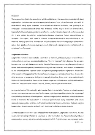 42 | P a g e
Personnel
The personnel methodisthe recordingof withdrawal behaviors (i.e. absenteeism, accidents). Most
organizationsconsiderunexcusedabsencesto be indicators of poor job performance, even with all
other factors being equal. However, this is subject to criterion deficiency. The quantity of an
employee’s absences does not reflect how dedicated he/she may be to the job and its duties.
Especiallyforblue-collarjobs,accidentscanoftenbe auseful indicatorof poorjobperformance, but
this is also subject to criterion contamination because situational factors also contribute to
accidents. Once again, both types of criterion inadequacies result in reduced validity of the
measure. Although excessive absenteeism and/or accidents often indicate poor job performance
rather than good performance, such personnel data is not a comprehensive reflection of an
employee’s performance.
Judgmental evaluation
Judgmental evaluation appears to be a collection of methods, and as such, could be considered a
methodology. A common approach to obtaining PAs is by means of raters. Because the raters are
human,some errorwill alwaysbe presentinthe data.The most commontypesof error are leniency
errors,central tendency errors,anderrorsresultingfromthe haloeffect.Haloeffectischaracterized
by the tendency to rate a person who is exceptionally strong in one area higher than deserved in
otherareas.It is the opposite of the Hornseffect,where apersonisrated as lower than deserved in
other areas due to an extreme deficiency in a single discipline. These errors arise predominantly
fromsocial cognition andthe theoryinthat how we judge and evaluate other individuals in various
contexts is associated with how we “acquire, process, and categorize information”.
An essentialpiece of thismethod is rater training. Rater training is the “process of educating raters
to make more accurate assessmentsof performance,typicallyachievedbyreducingthe frequencyof
halo,leniency,andcentral-tendencyerrors”. Ratertrainingalsohelpsthe raters“developa common
frame of reference for evaluation” of individual performance. Many researchers and survey
respondentssupportthe ambitionof effectual rater training. However, it is noted that such training
is expensive, time consuming, and only truly functional for behavioral assessments.
Anotherpiece tokeepinmindisthe effectsof rater motivation on judgmental evaluations. It is not
uncommon for rating inflation to occur due to rater motivation (i.e. “organizationally induced
pressures that compel raters to evaluate rates positively”). Typically, raters are motivated to give
 