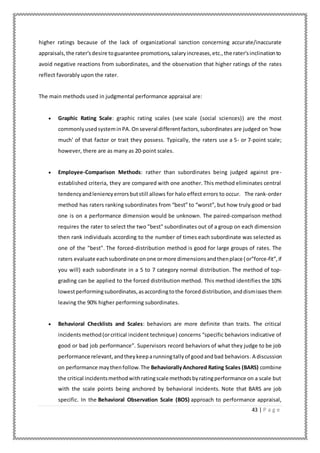 43 | P a g e
higher ratings because of the lack of organizational sanction concerning accurate/inaccurate
appraisals,the rater'sdesire toguarantee promotions,salaryincreases,etc.,the rater'sinclinationto
avoid negative reactions from subordinates, and the observation that higher ratings of the rates
reflect favorably upon the rater.
The main methods used in judgmental performance appraisal are:
 Graphic Rating Scale: graphic rating scales (see scale (social sciences)) are the most
commonlyusedsysteminPA. Onseveral differentfactors,subordinates are judged on 'how
much' of that factor or trait they possess. Typically, the raters use a 5- or 7-point scale;
however, there are as many as 20-point scales.
 Employee-Comparison Methods: rather than subordinates being judged against pre-
established criteria, they are compared with one another. This method eliminates central
tendencyandleniencyerrorsbutstill allows for halo effect errors to occur. The rank-order
method has raters ranking subordinates from “best” to “worst”, but how truly good or bad
one is on a performance dimension would be unknown. The paired-comparison method
requires the rater to select the two "best" subordinates out of a group on each dimension
then rank individuals according to the number of times each subordinate was selected as
one of the "best". The forced-distribution method is good for large groups of rates. The
raters evaluate eachsubordinate onone ormore dimensionsandthenplace (or”force-fit”,if
you will) each subordinate in a 5 to 7 category normal distribution. The method of top-
grading can be applied to the forced distribution method. This method identifies the 10%
lowestperformingsubordinates,asaccordingtothe forceddistribution,anddismisses them
leaving the 90% higher performing subordinates.
 Behavioral Checklists and Scales: behaviors are more definite than traits. The critical
incidentsmethod(orcritical incident technique) concerns “specific behaviors indicative of
good or bad job performance”. Supervisors record behaviors of what they judge to be job
performance relevant,andtheykeeparunningtallyof goodandbad behaviors.A discussion
on performance maythenfollow.The BehaviorallyAnchored Rating Scales (BARS) combine
the critical incidentsmethodwithratingscale methodsbyratingperformance on a scale but
with the scale points being anchored by behavioral incidents. Note that BARS are job
specific. In the Behavioral Observation Scale (BOS) approach to performance appraisal,
 