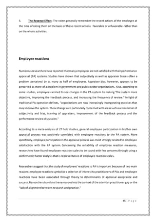 45 | P a g e
5. The Recency Effect: The raters generally remember the recent actions of the employee at
the time of rating them on the basis of these recent actions favorable or unfavorable-rather than
on the whole activities.
Employee reactions
Numerousresearchershave reportedthatmanyemployeesare notsatisfiedwiththeirperformance
appraisal (PA) systems. Studies have shown that subjectivity as well as appraiser biases often a
problem perceived by as many as half of employees. Appraiser bias, however, appears to be
perceived as more of a problem in government and public sector organizations. Also, according to
some studies, employees wished to see changes in the PA system by making “the system more
objective, improving the feedback process, and increasing the frequency of review.” In light of
traditional PA operation defects, “organizations are now increasingly incorporating practices that
may improve the system.Thesechangesare particularlyconcernedwithareassuchaseliminationof
subjectivity and bias, training of appraisers, improvement of the feedback process and the
performance review discussion.”
According to a meta-analysis of 27 field studies, general employee participation in his/her own
appraisal process was positively correlated with employee reactions to the PA system. More
specifically,employeeparticipationinthe appraisal process was most strongly related to employee
satisfaction with the PA system. Concerning the reliability of employee reaction measures,
researchers have found employee reaction scales to be sound with few concerns through using a
confirmatory factor analysis that is representative of employee reaction scales.
Researcherssuggestthatthe studyof employees’reactions to PA is important because of two main
reasons:employee reactionssymbolizea criterion of interest to practitioners of PAs and employee
reactions have been associated through theory to determinants of appraisal acceptance and
success. Researcherstranslate thesereasonsintothe contextof the scientist-practitioner gap or the
“lack of alignment between research and practice.”
 