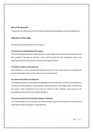 47 | P a g e
Aim of the Research
To ascertain the effectiveness of Performance Appraisal methodology used by the Organization.
Objectives of the study
The following are the objectives of the study –
To develop my understanding of the subject.
Performance AppraisalSystem implemented in various Organizations varies according to the need
and suitability. Through my research, I have tried to study the kind of Appraisal used in the
Organization and the various pros and cons of this type of system.
To conduct a study on social behavior.
Social behavior is a very unpredictable aspect of human life but social research is an attempt to
acquire knowledge and to use the same for social development.
To enhance the welfare of employees.
The Appraisal systemisconceivedbythe Managementbutmostlydoes not take into consideration
the opinionof the employees. This can lead to adverse problems in the Organization. Therefore by
this study I have attempted to put forth the opinion of the employee with respect to the
acceptability of the Performance Appraisal System.
To exercise social control and predict changes in behavior.
The ultimate object of my research is to make it possible to predict the behavior of individuals by
studying the factors that govern and guide them.
 