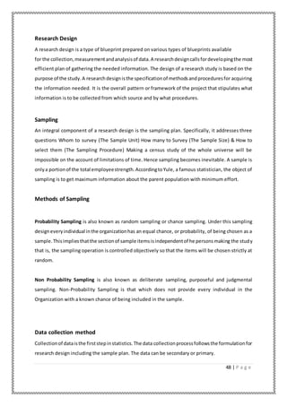 48 | P a g e
Research Design
A research design is a type of blueprint prepared on various types of blueprints available
for the collection,measurementandanalysisof data.A researchdesigncallsfordevelopingthe most
efficient plan of gathering the needed information. The design of a research study is based on the
purpose of the study.A researchdesignisthe specificationof methodsandproceduresfor acquiring
the information needed. It is the overall pattern or framework of the project that stipulates what
information is to be collected from which source and by what procedures.
Sampling
An integral component of a research design is the sampling plan. Specifically, it addresses three
questions Whom to survey (The Sample Unit) How many to Survey (The Sample Size) & How to
select them (The Sampling Procedure) Making a census study of the whole universe will be
impossible on the account of limitations of time. Hence sampling becomes inevitable. A sample is
onlya portionof the total employeestrength.AccordingtoYule, a famous statistician, the object of
sampling is to get maximum information about the parent population with minimum effort.
Methods of Sampling
Probability Sampling is also known as random sampling or chance sampling. Under this sampling
designeveryindividual inthe organizationhas an equal chance, or probability, of being chosen as a
sample.Thisimpliesthatthe sectionof sample itemsisindependentof he personsmaking the study
that is, the sampling operation is controlled objectively so that the items will be chosen strictly at
random.
Non Probability Sampling is also known as deliberate sampling, purposeful and judgmental
sampling. Non-Probability Sampling is that which does not provide every individual in the
Organization with a known chance of being included in the sample.
Data collection method
Collectionof dataisthe firststepinstatistics.The data collectionprocessfollowsthe formulationfor
research design including the sample plan. The data can be secondary or primary.
 