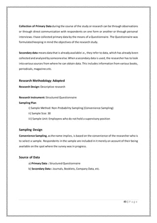 49 | P a g e
Collection of Primary Data during the course of the study or research can be through observations
or through direct communication with respondents on one form or another or through personal
interviews.I have collected primary data by the means of a Questionnaire. The Questionnaire was
formulated keeping in mind the objectives of the research study.
Secondary data meansdatathat is alreadyavailablei.e., they refer to data, which has already been
collectedandanalyzedbysomeoneelse.Whenasecondary data is used, the researcher has to look
intovarioussources from where he can obtain data. This includes information from various books,
periodicals, magazines etc.
Research Methodology Adopted
Research Design: Descriptive research
Research Instrument: Structured Questionnaire
Sampling Plan
i) Sample Method: Non-Probability Sampling (Convenience Sampling)
ii) Sample Size: 30
iii) Sample Unit: Employees who do not hold a supervisory position
Sampling Design
Convenience Sampling,asthe name implies, is based on the convenience of the researcher who is
to select a sample. Respondents in the sample are included in it merely on account of their being
available on the spot where the survey was in progress.
Source of Data
a) Primary Data : Structured Questionnaire
b) Secondary Data : Journals, Booklets, Company Data, etc.
 