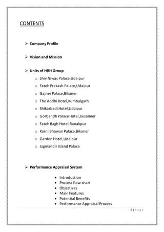5 | P a g e
CONTENTS
 Company Profile
 Vision and Mission
 Units of HRH Group
o Shiv Niwas Palace,Udaipur
o Fateh Prakash Palace,Udaipur
o Gajner Palace,Bikaner
o The Aodhi Hotel,Kumbalgarh
o Shikarbadi Hotel,Udaipur
o Gorbandh Palace Hotel,Jaisalmer
o Fateh Bagh Hotel,Ranakpur
o Karni Bhawan Palace,Bikaner
o Garden Hotel,Udaipur
o JagmandirIsland Palace
 Performance Appraisal System
 Introduction
 Process flow chart
 Objectives
 Main Features
 Potential Benefits
 Performance Appraisal Process
 
