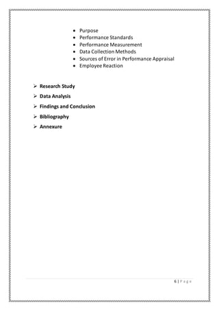 6 | P a g e
 Purpose
 Performance Standards
 Performance Measurement
 Data Collection Methods
 Sources of Error in Performance Appraisal
 Employee Reaction
 Research Study
 Data Analysis
 Findings and Conclusion
 Bibliography
 Annexure
 