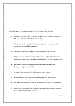 63 | P a g e
The following are the limitations faced by me during the course of the study
 The sample consisted only of employees in the day shift. Employees of the night
shift were not considered for the purpose of study.
 There is no concrete basis to prove the response given is a true measure of the
opinion of all the employees as a whole.
 Convenient sampling was used as the mode of conducting the research.
 The questionnaire contained mostly multiple-choice questions; therefore many
Respondents may not have given a proper thought before answering the questions.
 The response of the respondents may not be accurate thinking that the
Management might misuse the data.
 Almost all of the questionnaires had the closed-ended question.
 Sensitive company information cannot be displayed in the project report.
 Most respondents might be influenced by their peers in answering the questions.
 Due to the fact that most of the respondents were young, the questions might not
Have been answered with due sincerity.
 