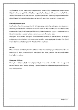 66 | P a g e
The following are the suggestions and conclusions derived from this particular research study
ObjectivityOne manager's idea of "self-starting ability" can be quite different than another's idea.
The question then arises as to how one objectively evaluates "creativity? If greater amount of
objectivity can be infused into the Appraisal system, it can help to bring more transparency.
Effective Communication
One functionof performance appraisalsis to help employees develop so they can contribute more
effectively.Inorder for the employees to develop and learn they need to know what they need to
change,where (specifically) theyhave fallenshort,andwhatthey need to do. If a manager assigns a
1(unsatisfactory) on a scale of 5, it does not convey much information to an
employee. It just says the manager is dissatisfied with something. In order to make it meaningful
and promote growth,farmore information must be added to the appraisal process and the related
information should be transparently shared with the employee.
Fairness
Most employeesresistbeingclassified atthe low endof the scale.Employeeswho are low rated are
more likely to resist the evaluation of the superior and argue, claiming that personal bias was
involved in the ratings.
Managerial Efficiency
The implementationof aPerformance Appraisal System rests on the shoulders of the manager and
he must ensure that it is done properly. A good manager can make an average appraisal system
work and vice-versa.
 