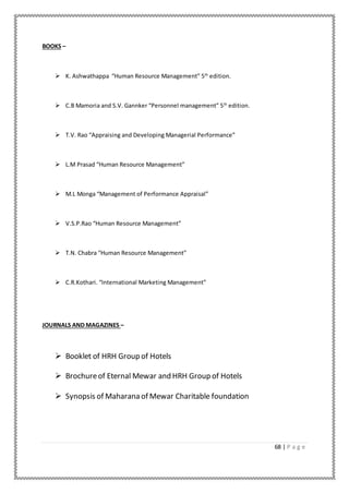 68 | P a g e
BOOKS –
 K. Ashwathappa “Human Resource Management” 5th
edition.
 C.B Mamoria and S.V. Gannker “Personnel management” 5th
edition.
 T.V. Rao “Appraising and Developing Managerial Performance”
 L.M Prasad “Human Resource Management”
 M.L Monga “Management of Performance Appraisal”
 V.S.P.Rao “Human Resource Management”
 T.N. Chabra “Human Resource Management”
 C.R.Kothari. “International Marketing Management”
JOURNALS AND MAGAZINES –
 Booklet of HRH Group of Hotels
 Brochureof Eternal Mewar and HRH Group of Hotels
 Synopsis of Maharana of Mewar Charitable foundation
 