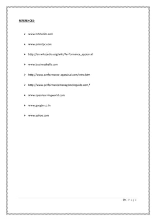 69 | P a g e
REFERENCES-
 www.hrhhotels.com
 www.pmintpc.com
 http://en.wikipedia.org/wiki/Performance_appraisal
 www.businessballs.com
 http://www.performance-appraisal.com/intro.htm
 http://www.performancemanagementguide.com/
 www.openlearningworld.com
 www.google.co.in
 www.yahoo.com
 