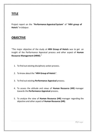 7 | P a g e
TITLE
Project report on the “Performance Appraisal System” of “HRH group of
Hotels” in Udaipur.
OBJECTIVE
“The major objective of the study at HRH Group of Hotels was to get an
insight of the Performance Appraisal process and other aspect of Human
Resource Management (HRM).”
1. To find out existing disciplinary action process.
2. To know about the “HRH Group of Hotels”.
3. To find out existing Performance Appraisal process.
4. To assess the attitude and views of Human Resource (HR) manager
towards the Performance Appraisal process.
5. To analyze the view of Human Resource (HR) manager regarding the
objective and other aspect of Human Resource (HR).
 