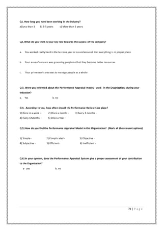 71 | P a g e
Q1. How long you have been working in the industry?
a) Less than 3 b) 3-5 years c) More than 5 years
Q2. What do you think is your key role towards the success of the company?
a. You worked really hard in the lastone year or so and ensured that everything is in proper place
b. Your area of concern was grooming people so that they become better resources.
c. Your prime work area was to manage people as a whole
Q 3. Were you informed about the Performance Appraisal model, used in the Organization, during your
induction?
a. Yes b. no
Q 4. According to you, how often should the Performance Review take place?
1) Once in a week – 2) Once a month – 3) Every 3 months -
4) Every 6 Months – 5) Once a Year -
Q 5) How do you find the Performance Appraisal Model in this Organization? (Mark all the relevant options)
1) Simple- 2) Complicated - 3) Objective -
4) Subjective - 5) Efficient- 6) Inefficient–
Q 6) In your opinion, does the Performance Appraisal System give a proper assessment of your contribution
to the Organization?
a- yes b. no
 