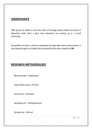 8 | P a g e
SIGNIFICANCE
HRH group of Hotels is the only chain of heritage palace hotels & resorts in
Rajasthan India. Now a days new Industries are coming up as a result
increasing.
Competition all over it attracts employees through high salary and incentive. It
also helped to gain an insight into the practical and other aspects of HR.
RESEARCH METHODOLOGY
Research type – Exploratory
Type of data used – Primary
Instrument–Schedule
Sampling unit – HR Department
Sample size – Normal
 