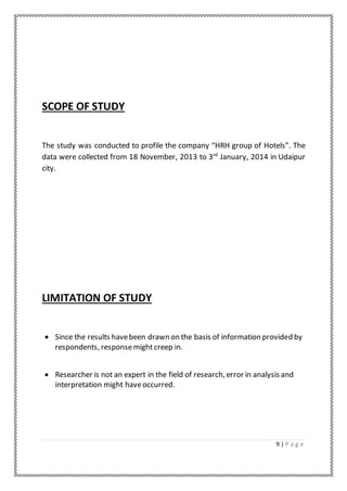 9 | P a g e
SCOPE OF STUDY
The study was conducted to profile the company “HRH group of Hotels”. The
data were collected from 18 November, 2013 to 3rd
January, 2014 in Udaipur
city.
LIMITATION OF STUDY
 Since the results havebeen drawn on the basis of information provided by
respondents, responsemight creep in.
 Researcher is not an expert in the field of research, error in analysis and
interpretation might haveoccurred.
 