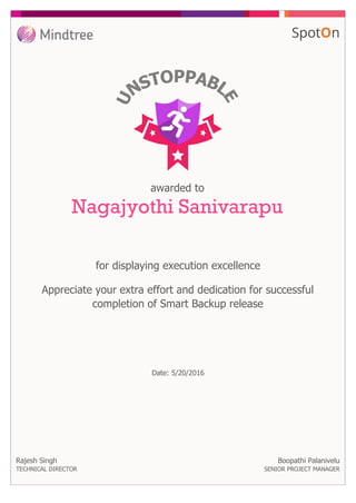 awarded to
Nagajyothi Sanivarapu
for displaying execution excellence
Rajesh Singh
TECHNICAL DIRECTOR
Appreciate your extra effort and dedication for successful
completion of Smart Backup release
Boopathi Palanivelu
SENIOR PROJECT MANAGER
Date: 5/20/2016
 