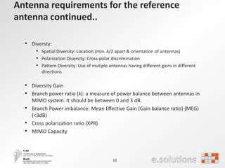 Antenna requirements for the reference
antenna continued..
• Diversty:
• Spatial Diversity: Location (min. λ/2 apart & orientation of antennas)
• Polarization Diversity: Cross-polar discrimination
• Pattern Diversity: Use of mutiple antennas having different gains in different
directions
• Diversity Gain
• Branch power ratio (k): a measure of power balance between antennas in
MIMO system. It should be between 0 and 3 dB.
• Branch Power imbalance: Mean Eﬀective Gain (Gain balance ratio) (MEG)
(<3dB)
• Cross polarization ratio (XPR)
• MIMO Capacity
10
 