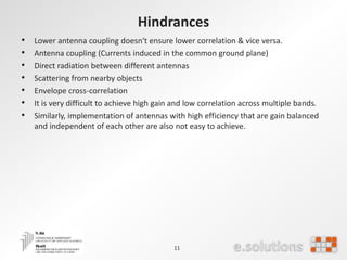 Hindrances
• Lower antenna coupling doesn‘t ensure lower correlation & vice versa.
• Antenna coupling (Currents induced in the common ground plane)
• Direct radiation between different antennas
• Scattering from nearby objects
• Envelope cross-correlation
• It is very difficult to achieve high gain and low correlation across multiple bands.
• Similarly, implementation of antennas with high efficiency that are gain balanced
and independent of each other are also not easy to achieve.
11
 