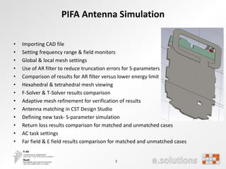 2
PIFA Antenna Simulation
• Importing CAD file
• Setting frequency range & field monitors
• Global & local mesh settings
• Use of AR filter to reduce truncation errors for S-parameters
• Comparison of results for AR filter versus lower energy limit
• Hexahedral & tetrahedral mesh viewing
• F-Solver & T-Solver results comparison
• Adaptive mesh refinement for verification of results
• Antenna matching in CST Design Studio
• Defining new task- S-parameter simulation
• Return loss results comparison for matched and unmatched cases
• AC task settings
• Far field & E field results comparison for matched and unmatched cases
 