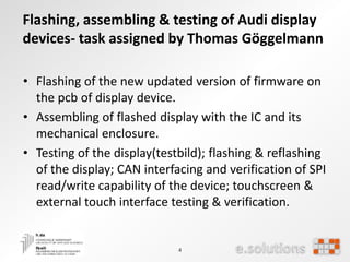 4
Flashing, assembling & testing of Audi display
devices- task assigned by Thomas Göggelmann
• Flashing of the new updated version of firmware on
the pcb of display device.
• Assembling of flashed display with the IC and its
mechanical enclosure.
• Testing of the display(testbild); flashing & reflashing
of the display; CAN interfacing and verification of SPI
read/write capability of the device; touchscreen &
external touch interface testing & verification.
 