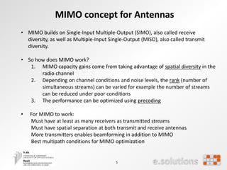 5
MIMO concept for Antennas
• MIMO builds on Single-Input Multiple-Output (SIMO), also called receive
diversity, as well as Multiple-Input Single-Output (MISO), also called transmit
diversity.
• So how does MIMO work?
1. MIMO capacity gains come from taking advantage of spatial diversity in the
radio channel
2. Depending on channel conditions and noise levels, the rank (number of
simultaneous streams) can be varied for example the number of streams
can be reduced under poor conditions
3. The performance can be optimized using precoding
• For MIMO to work:
Must have at least as many receivers as transmitted streams
Must have spatial separation at both transmit and receive antennas
More transmitters enables beamforming in addition to MIMO
Best multipath conditions for MIMO optimization
 