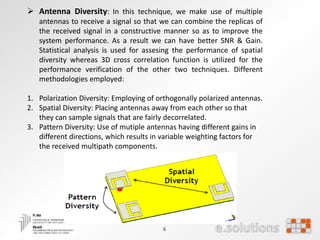 6
 Antenna Diversity: In this technique, we make use of multiple
antennas to receive a signal so that we can combine the replicas of
the received signal in a constructive manner so as to improve the
system performance. As a result we can have better SNR & Gain.
Statistical analysis is used for assesing the performance of spatial
diversity whereas 3D cross correlation function is utilized for the
performance verification of the other two techniques. Different
methodologies employed:
1. Polarization Diversity: Employing of orthogonally polarized antennas.
2. Spatial Diversity: Placing antennas away from each other so that
they can sample signals that are fairly decorrelated.
3. Pattern Diversity: Use of mutiple antennas having different gains in
different directions, which results in variable weighting factors for
the received multipath components.
 