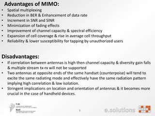 7
Advantages of MIMO:
• Spatial multiplexing
• Reduction in BER & Enhancement of data rate
• Increment in SNR and SINR
• Minimization of fading effects
• Improvement of channel capacity & spectral efficiency
• Expansion of cell coverage & rise in average cell throughput
• Reliability & lower susceptibility for tapping by unauthorized users
Disadvantages:
• If correlation between antennas is high then channel capacity & diversity gain falls
& multiple stream tx-rx will not be supported
• Two antennas at opposite ends of the same handset (counterpoise) will tend to
excite the same radiating mode and effectively have the same radiation pattern
implying high correlation & low isolation.
• Stringent implications on location and orientation of antennas & it becomes more
crucial in the case of handheld devices.
 