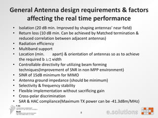 General Antenna design requirements & factors
affecting the real time performance
8
• Isolation (20 dB min. Improved by shaping antennas‘ near field)
• Return loss (10 dB min. Can be achieved by Matched termination &
reduced correlation between adjacent antennas)
• Radiation efficiency
• Multiband support
• Location (min. apart) & orientation of antennas so as to achieve
the required bandwidth
• Controllable directivity for utilizing beam forming
techniques(Improvement of SNR in non MPP environment)
• SINR of 15dB minimum for MIMO
• Antenna ground impedance (should be minimum)
• Selectivity & frequency stability
• Flexible implementation without sacrificing gain
• Cross-polar discrimination
• SAR & HAC compliance(Maximum TX power can be -41.3dBm/MHz)
 