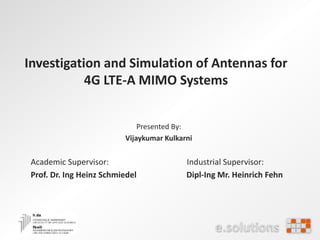 Investigation and Simulation of Antennas for
4G LTE-A MIMO Systems
Presented By:
Vijaykumar Kulkarni
Academic Supervisor: Industrial Supervisor:
Prof. Dr. Ing Heinz Schmiedel Dipl-Ing Mr. Heinrich Fehn
 