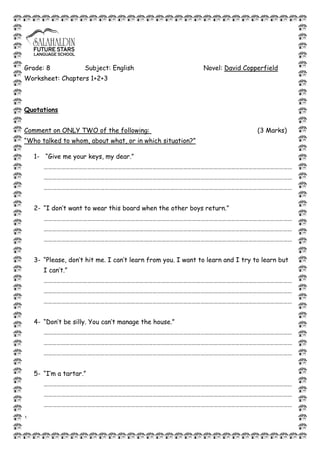1
Grade: 8 Subject: English Novel: David Copperfield
Worksheet: Chapters 1+2+3
Quotations
Comment on ONLY TWO of the following: (3 Marks)
“Who talked to whom, about what, or in which situation?”
1- “Give me your keys, my dear.”
………………………………………………………………………………………………………………………………………………………
………………………………………………………………………………………………………………………………………………………
………………………………………………………………………………………………………………………………………………………
2- “I don’t want to wear this board when the other boys return.”
………………………………………………………………………………………………………………………………………………………
………………………………………………………………………………………………………………………………………………………
………………………………………………………………………………………………………………………………………………………
3- “Please, don’t hit me. I can’t learn from you. I want to learn and I try to learn but
I can’t.”
………………………………………………………………………………………………………………………………………………………
………………………………………………………………………………………………………………………………………………………
………………………………………………………………………………………………………………………………………………………
4- “Don’t be silly. You can’t manage the house.”
………………………………………………………………………………………………………………………………………………………
………………………………………………………………………………………………………………………………………………………
………………………………………………………………………………………………………………………………………………………
5- “I’m a tartar.”
………………………………………………………………………………………………………………………………………………………
………………………………………………………………………………………………………………………………………………………
………………………………………………………………………………………………………………………………………………………
 