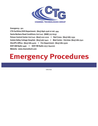 Emergency Procedures
Emergency: 911
CTG Facilities/EHS Department: (805) 896-1506 or ext. 444
Santa Barbara Road Conditions (Toll Free): (888) 727-6237
Poison Control Center (Toll Free): (800) 222-1222 • Red Cross: (805) 687-1331
Goleta Valley Cottage Hospital: (805) 967-3411 • Med Center - Fairview: (805) 681-7411
Sheriff’s Office: (805) 681-4100 • Fire Department: (805) 681-5500
KIST AM Radio 1490 • KIST FM Radio 107.7 (Spanish)
Website: www.channeltech.com
trim line
 