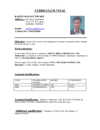CURRICULUM VITAE
RAJEEVRANJAN TIWARY
Address: - New layout sitaramdera,
H no.-257, P.O- agrico,
Jamshedpur Jharkhand
Email: - rrt6858@rediffmail.com
ContactNo:-7541930266
Objective: I want to be an asset to my Organization & ensure its growth & these ensuring
my carrier growth as well.
Work experience:
1. From May 2014 to till now working at ADITYA BIRLA CHEMICALS LTD
(India,rehla) as a Enginner in Power plant (2×30MW) Electrical maintenance department as
well as a electrical pannel engineer.
2.From August 2011 to May 2014 worked at TATA METALIKS DI PIPES LTD,
Kharagpur as Junior Engineer in E&I Department.
Academic Qualifications:
TechnicalQualification: - Diploma in Electronics from R.D.TATA TECHNICAL
EDUCATION CENTRE, JAMSHEDPUR (2008-2011) with first class.
Additional qualification:- Pursuing to A.M.I.E from The Institute of
engineers,Kolkata.
YEAR EXAMINATION
PASSED
BOARD % OBTAINED
2006 MATRICULATION JAC 56.6%
2008 INTERMEDIATE JAC 57.6%
 