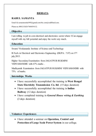 BIODATA
RAHUL SAMANTA
Email Id.:samantarahul1992@gmail.com/rbc.com@rediffmail.com.
Phone no.:8981213624/7686939132.
Objective
I am willing to job in core electrical and electronics sector where I Can engage
myself with my full potential and enjoy the work very much.
Education
Swami Vivekananda Institute of Science and Technology
B.Tech. in Electrical and Electronics Engineering (DGPA : 7.87) on 17th
july,2015.
Higher SecondaryExamination from JAGATPUR RUKMINI
VIDYAMANDIR with 67% marks .
Madhyamik Examination from JAGATPUR RUKMINI VIDYAMANDIR with
73% of marks.
Internships Works
 I have successfully accomplished the training in West Bengal
State Electricity Transmission Co. ltd. (15 days duration)
 I have successfully accomplished the training in Indian
Railway (12 days duration)
 I have completed training in General House wiring & Earthing
(3 days duration)
Volunteer Experiences
 I have attended a seminar on Operation, Control and
Protection of Large Scale Power System in our college.
 