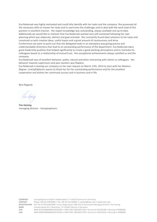 COMPANY	
  	
  	
  	
  	
  	
  	
  	
  	
  	
  	
  	
  LineUpEXplorers	
  GmbH	
  •	
  Kobbendelle	
  17	
  •	
  44229	
  Dortmund	
  •	
  Germany	
  	
  	
  
CONTACT	
  	
  	
  	
  	
  	
  	
  	
  	
  	
  	
  	
  	
  	
  Phone	
  +49	
  231	
  97676992	
  •	
  Fax	
  +49	
  32	
  221739358	
  	
  •	
  contact@luex.com	
  •	
  www.luex.com	
  CONTACT	
  	
  	
  	
  	
  	
  	
  	
  	
  	
  	
  	
  	
  	
  Phone	
  +49	
  231	
  97676992	
  •	
  Fax	
  +49	
  32	
  221739358	
  	
  •	
  contact@luex.com	
  •	
  www.luex.com	
  
REGISTRATION	
  	
  	
  	
  VAT	
  Tax	
  ID	
  DE221867890	
  •	
  Court	
  Registration	
  HRB	
  23215	
  Dortmund•	
  Managing	
  Director	
  Tim	
  Heising	
  
BANK	
  	
  	
  	
  	
  	
  	
  	
  	
  	
  	
  	
  	
  	
  	
  	
  	
  	
  	
  	
  	
  Commerzbank	
  AG	
  •	
  Woerthstr.	
  51	
  •	
  81667	
  Munich	
  •	
  Germany	
  	
  	
  
EUR	
  	
  	
  	
  	
  	
  	
  	
  	
  	
  	
  	
  	
  	
  	
  	
  	
  	
  	
  	
  	
  	
  	
  	
  IBAN	
  DE18700800000420793200	
  •	
  SWIFT/BIC	
  DRESDEFF700	
  •	
  Account	
  #	
  420793200	
  •	
  Routing	
  #	
  70080000	
  	
  
USD	
  	
  	
  	
  	
  	
  	
  	
  	
  	
  	
  	
  	
  	
  	
  	
  	
  	
  	
  	
  	
  	
  	
  	
  IBAN	
  DE88700800000420793201	
  •	
  SWIFT/BIC	
  DRESDEFF700	
  •	
  Account	
  #	
  420793201	
  •	
  Routing	
  #	
  70080000	
  	
  
Eva	
  Redensek	
  was	
  highly	
  motivated	
  and	
  could	
  fully	
  identify	
  with	
  her	
  tasks	
  and	
  the	
  company.	
  She	
  possessed	
  all	
  
the	
  necessary	
  skills	
  to	
  master	
  her	
  tasks	
  and	
  to	
  overcome	
  the	
  challenges	
  and	
  to	
  deal	
  with	
  the	
  work	
  load	
  of	
  this	
  
position	
  in	
  excellent	
  manner.	
  	
  Her	
  expert	
  knowledge	
  was	
  outstanding,	
  always	
  available	
  and	
  up	
  to	
  date.	
  	
  
Additionally	
  we	
  would	
  like	
  to	
  mention	
  that	
  Eva	
  Redensek	
  worked	
  very	
  self-­‐contained	
  following	
  her	
  own	
  
planning	
  which	
  was	
  elaborate,	
  distinct	
  and	
  goal	
  oriented.	
  	
  She	
  constantly	
  found	
  ideal	
  solutions	
  to	
  her	
  tasks	
  and	
  
convinced	
  us	
  with	
  creative	
  ideas,	
  useful	
  inputs	
  and	
  a	
  great	
  amount	
  of	
  cautiousness	
  and	
  drive.	
  
Furthermore	
  we	
  want	
  to	
  point	
  out	
  that	
  she	
  delegated	
  tasks	
  in	
  an	
  exemplary	
  way	
  giving	
  precise	
  and	
  
understandable	
  directions	
  that	
  lead	
  to	
  an	
  outstanding	
  performance	
  of	
  the	
  department.	
  Eva	
  Redensek	
  owns	
  
great	
  leadership	
  qualities	
  that	
  helped	
  significantly	
  to	
  create	
  a	
  good	
  working	
  atmosphere	
  and	
  to	
  motivate	
  his	
  
colleagues	
  based	
  on	
  a	
  relationship	
  of	
  mutual	
  trust.	
  	
  Her	
  exceptional	
  achievements	
  always	
  satisfied	
  us	
  and	
  the	
  
company.	
  
Eva	
  Redensek	
  was	
  of	
  excellent	
  behavior,	
  polite,	
  natural	
  and	
  when	
  interacting	
  with	
  clients	
  or	
  colleagues.	
  	
  Her	
  
behavior	
  towards	
  supervisors	
  and	
  peer	
  workers	
  was	
  flawless.	
  	
  
Eva	
  Redensek	
  is	
  leaving	
  our	
  company	
  on	
  her	
  own	
  request	
  on	
  March	
  15th,	
  2014	
  to	
  start	
  with	
  her	
  Masters	
  
Degree.	
  LineUpEXplorers	
  wants	
  to	
  thank	
  her	
  for	
  her	
  outstanding	
  performance	
  and	
  for	
  the	
  excellent	
  
cooperation	
  and	
  wishes	
  her	
  continued	
  success	
  and	
  in	
  business	
  and	
  in	
  life.	
  
	
  
	
  
	
  
Best	
  Regards	
  
	
  
	
  
Tim	
  Heising	
  
managing	
  director	
  -­‐	
  lineupexplorers	
  	
  
 