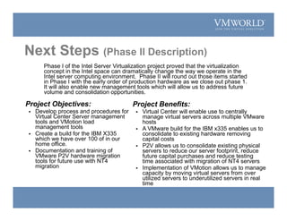 Project Objectives:
 Develop process and procedures for
Virtual Center Server management
tools and VMotion load
management tools
 Create a build for the IBM X335
which we have over 100 of in our
home office.
 Documentation and training of
VMware P2V hardware migration
tools for future use with NT4
migration
Project Benefits:
 Virtual Center will enable use to centrally
manage virtual servers across multiple VMware
hosts
 A VMware build for the IBM x335 enables us to
consolidate to existing hardware removing
capital costs
 P2V allows us to consolidate existing physical
servers to reduce our server footprint, reduce
future capital purchases and reduce testing
time associated with migration of NT4 servers
 Implementation of VMotion allows us to manage
capacity by moving virtual servers from over
utilized servers to underutilized servers in real
time
Phase I of the Intel Server Virtualization project proved that the virtualization
concept in the Intel space can dramatically change the way we operate in the
Intel server computing environment. Phase II will round out those items started
in Phase I with the early order of production hardware as we close out phase 1.
It will also enable new management tools which will allow us to address future
volume and consolidation opportunities.
Next Steps (Phase II Description)
 