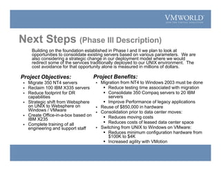 Project Objectives:
 Migrate 350 NT4 servers
 Reclaim 100 IBM X335 servers
 Reduce footprint for DR
capabilities
 Strategic shift from Websphere
on UNIX to Websphere on
Windows / VMware
 Create Office-in-a-box based on
IBM X235
 Complete training of all
engineering and support staff
Project Benefits:
 Migration from NT4 to Windows 2003 must be done
 Reduce testing time associated with migration
 Consolidate 350 Compaq servers to 20 IBM
servers
 Improve Performance of legacy applications
 Reuse of $850,000 in hardware
 Consolidation prior to data center moves:
 Reduces moving costs
 Reduces costs of leased data center space
 Switching from UNIX to Windows on VMware:
 Reduces minimum configuration hardware from
$100K to $4K
 Increased agility with VMotion
Building on the foundation established in Phase I and II we plan to look at
opportunities to consolidate existing servers based on various parameters. We are
also considering a strategic change in our deployment model where we would
redirect some of the services traditionally deployed to our UNIX environment. The
cost avoidance for that opportunity alone is measured in millions of dollars.
Next Steps (Phase III Description)
 