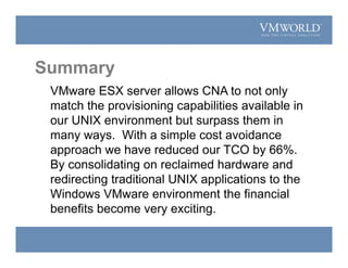 Summary
VMware ESX server allows CNA to not only
match the provisioning capabilities available in
our UNIX environment but surpass them in
many ways. With a simple cost avoidance
approach we have reduced our TCO by 66%.
By consolidating on reclaimed hardware and
redirecting traditional UNIX applications to the
Windows VMware environment the financial
benefits become very exciting.
 