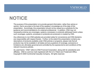 NOTICE
The purpose of this presentation is to provide general information, rather than advice or
opinion, that is accurate to the best of the speaker’s knowledge as of the date of this
presentation. Accordingly, this presentation should not be viewed as a substitute for the
guidance and recommendations of a retained professional. In addition, CNA may not
necessarily endorse any coverages, systems, processes or protocols addressed herein unless
such coverages, systems, processes or protocols are produced or created by CNA.
Any references to non-CNA websites are provided solely for convenience and CNA disclaims
any responsibility with respect thereto. Further, to the extent this presentation contains any
descriptions of products available under CNA policies or programs, please note that all
products may not be available in all states and any questions of coverage, exclusions or
limitations are ultimately governed and controlled by the express terms and conditions of the
relevant insurance policies.
As used herein, “CNA” refers to CNA Financial Corporation, along with its subsidiaries and
affiliates. CNA is a service mark registered with the U.S. Patent and Trademark Office.
Copyright © 2004 Continental Casualty Company. All rights reserved.
 