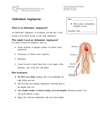Abdominal Angiogram
What is an Abdominal Angiogram?
An Abdominal Angiogram is an imaging test that uses X-rays
to look at your blood vessels in your belly (abdomen).
Why might I need an Abdominal Angiogram?
It is done to check for conditions such as:
 Weak, stretched or enlarged portion of a blood vessel
(aneurysm)
 Narrowing of a blood vessel (stenosis)
 Blockages
 It may be used to check blood flow to the organs of the
abdomen, such as the liver and spleen
How to prepare:
● Do NOT eat or drink anything after 12 am (midnight) the
night before your test
● DO NOT take your morning medications, but bring them to
the hospital with you
● Ask a family member or friend to bring you to the hospital and take you home. You
will not be allowed to drive
● Bring a list of all your medications with you to the hospital
Date: ______________________
 Plan to arrive at Grandview
Hospital at 6 am
Procedure Time: ______________
 