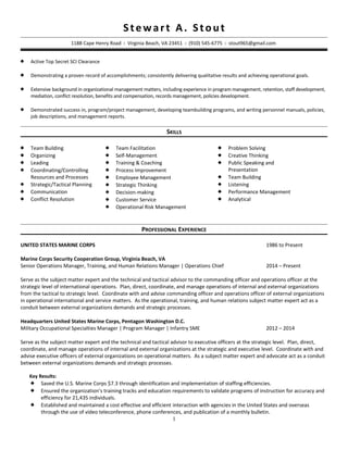 Stewart A. Stout
118B Cape Henry Road  Virginia Beach, VA 23451  (910) 545-6775  stout965@gmail.com
 Active Top Secret SCI Clearance
 Demonstrating a proven record of accomplishments; consistently delivering qualitative results and achieving operational goals.
 Extensive background in organizational management matters, including experience in program management, retention, staff development,
mediation, conflict resolution, benefits and compensation, records management, policies development.
 Demonstrated success in, program/project management, developing teambuilding programs, and writing personnel manuals, policies,
job descriptions, and management reports.
SKILLS
 Team Building
 Organizing
 Leading
 Coordinating/Controlling
Resources and Processes
 Strategic/Tactical Planning
 Communication
 Conflict Resolution
 Team Facilitation
 Self-Management
 Training & Coaching
 Process Improvement
 Employee Management
 Strategic Thinking
 Decision-making
 Customer Service
 Operational Risk Management
 Problem Solving
 Creative Thinking
 Public Speaking and
Presentation
 Team Building
 Listening
 Performance Management
 Analytical
PROFESSIONAL EXPERIENCE
UNITED STATES MARINE CORPS 1986 to Present
Marine Corps Security Cooperation Group, Virginia Beach, VA
Senior Operations Manager, Training, and Human Relations Manager | Operations Chief 2014 – Present
Serve as the subject matter expert and the technical and tactical advisor to the commanding officer and operations officer at the
strategic level of international operations. Plan, direct, coordinate, and manage operations of internal and external organizations
from the tactical to strategic level. Coordinate with and advise commanding officer and operations officer of external organizations
in operational international and service matters. As the operational, training, and human relations subject matter expert act as a
conduit between external organizations demands and strategic processes.
Headquarters United States Marine Corps, Pentagon Washington D.C.
Military Occupational Specialties Manager | Program Manager | Infantry SME 2012 – 2014
Serve as the subject matter expert and the technical and tactical advisor to executive officers at the strategic level. Plan, direct,
coordinate, and manage operations of internal and external organizations at the strategic and executive level. Coordinate with and
advise executive officers of external organizations on operational matters. As a subject matter expert and advocate act as a conduit
between external organizations demands and strategic processes.
Key Results:
 Saved the U.S. Marine Corps $7.3 through identification and implementation of staffing efficiencies.
 Ensured the organization’s training tracks and education requirements to validate programs of instruction for accuracy and
efficiency for 21,435 individuals.
 Established and maintained a cost effective and efficient interaction with agencies in the United States and overseas
through the use of video teleconference, phone conferences, and publication of a monthly bulletin.
1
 