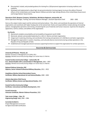  Documented, tracked, and provided guidance for training for a 250 personnel organization increasing readiness and
capability.
 Developed and implemented a robust high risk personal protection training program to ensure the safety of General
officers of the United States and Foreign Nations' Military and other high ranking officials of the United States Government
and Foreign Nations' Governments.
Operations Chief, Weapons Company, 3d Battalion, 8th Marine Regiment, Jacksonville, NC
Senior Operations Manager, Training, and Human Relations Manager | Assistant Operations Chief 2003 – 2005
Serve as the subject matter expert and the technical and tactical advisor. Plan, direct, and coordinate the operations of internal
organizations and coordinate with higher headquarter at the tactical level. Duties and responsibilities include advising, formulating
policies, managing daily operations and training, and planning the use of materials and human resources. Supervise the discipline,
appearance, control, conduct, and welfare of the organization.
Key Results:
 Maintained complete accountability and serviceability of equipment worth $10M.
 Mentored, advised, and provided leadership for a 146 U.S. Marine and Sailor organization.
 Integral part in planning, directing, and coordination the training and operations of a 146 Marine and Sailor organization.
 Managed the organization in austere, hazardous, and culturally diverse environments during combat operations in the
Republic of Iraq and Republic of Haiti.
 Established and managed operational necessary supporting functions to support the organization for combat operations.
EDUCATION & CERTIFICATIONS
University Of Phoenix - Phoenix, AZ
Bachelor of Science in Management (3.72 GPA), 2011
Activities: Worked concurrently during college as an active duty U.S. Marine.
Coastal Carolina Community College – Jacksonville, NC
A.A., General Studies with a concentration in Management, 2001 – 2007
Activities: Worked concurrently during college as an active duty U.S. Marine.
National Defense University, JFSC
Diploma, Senior Enlisted Professional Military Education, 2011 – 2012
Amphibious Warfare School Nonresident Course
Certificate, Military Operational Art and Science/Studies, 2000 – 2003
Infantry Operations Chief Course
Certificate, Military Science and Operational Studies, 2003
Coastal Carolina Community College
Certificate, Instructional and Media Development, 2002
Cornell University
Instructor Certificate, Mentor Violence Prevention, 2002
Tyler Junior College – Tyler, TX
Engineering Design Tech, 1984 – 1986
Currently Enrolled in:
Project Management Curriculum
Six Sigma Green Belt Certification
4
 