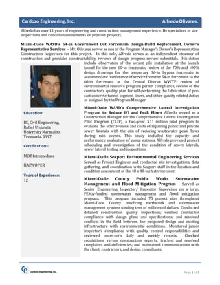 Page 1 of 2
Cardozo Engineering, Inc. AlfredoOlivares.
Alfredo has over11 years of engineering and construction management experience. He specializes in site
inspections and condition assessments on pipeline projects.
Miami-Dade WASD’s 54-in Government Cut Forcemain Design-Build Replacement, Owner’s
Representative Services – Mr. Olivares serves as one of the Program Manager’s Owner’s Representative
Construction Inspectors for this project. In this role, Alfredo serves as an independent observer of
construction and provides constructability reviews of design progress review submittals. His duties
include observaton of the secant pile installation at the launch
tunnel for the new 60-in forcemain, review of the 70% and 100%
design drawings for the temporary 36-in bypass forcemain to
accommodate tranferance of service from the 54-in forcemain to the
60-in forcemain at the Central District WWTP, review of
environmental resource program permit compliance, review of the
contractor’s quality plan for self-performing the fabrication of pre-
cast concrete tunnel segment liners, and other quality related duties
as assigned by the Program Manager.
Miami-Dade WASD’s Comprehensive Lateral Investigation
Program to Reduce I/I and Peak Flows Alfredo served as a
Construction Manager for the Comprehensive Lateral Investigation
Pilot Program (CLIP), a two-year, $11 million pilot program to
evaluate the effectiveness and costs of repairing public and private
sewer laterals with the aim of reducing wastewater peak flows
during rain events. This study included the capacity and
performance evaluation of pump stations. Alfredo provided project
scheduling and investigation of the condition of sewer laterals,
sewer lateral testing and inspections.
Miami-Dade Seaport Environmental Engineering Services
Served as Project Engineer and conducted site investigations, data
gathering, and coordination with Seaport staff in the location and
condition assessment of the 48 x 48-inch stormceptor.
Miami-Dade County Public Works Stormwater
Management and Flood Mitigation Program – Served as
Senior Engineering Inspector/ Inspector Supervisor on a large,
FEMA-funded stormwater management and flood mitigation
program. This program included 75 project sites throughout
Miami-Dade County involving earthwork and stormwater
management systems totaling tens of millions of dollars. Conducted
detailed construction quality inspections; verified contractor
compliance with design plans and specifications; and resolved
conflicts in the field between the proposed design and existing
infrastructure with environmental conditions. Monitored junior
inspector’s compliance with quality control responsibilities and
reviewed inspector’s daily and weekly reports. Checked
requisitions versus construction reports; tracked and resolved
complaints and deficiencies; and maintained communications with
the client, contractors, and design consultants.
Education:
BS, Civil Engineering,
Rafael Urdaneta
University Maracaibo,
Venezuela, 1997
Certifications:
MOTIntermediate
HAZWOPER
Years of Experience:
12
 